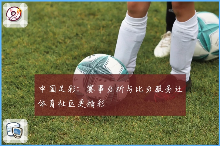 中国足彩:赛事分析与比分服务让体育社区更精彩