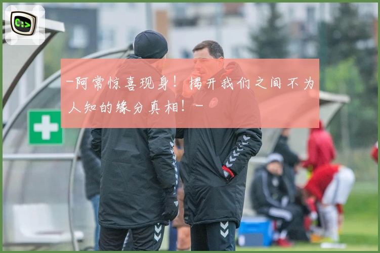 -阿常惊喜现身!揭开我们之间不为人知的缘分真相!-