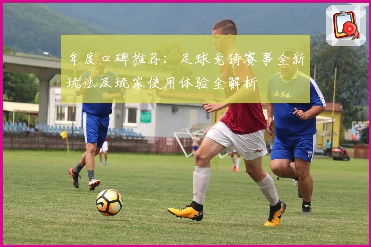 年度口碑推荐：足球竞猜赛事全新玩法及玩家使用体验全解析