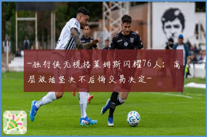-独行侠无视格莱姆斯闪耀76人：高层放话坚决不后悔交易决定-
