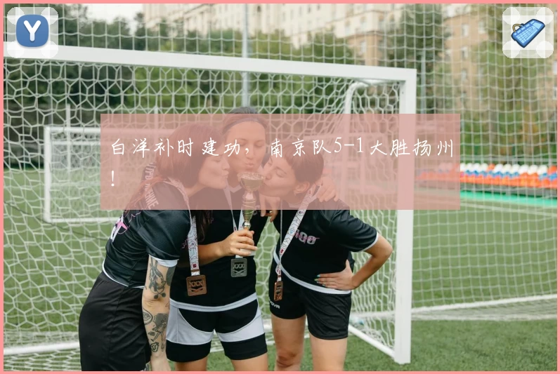 白洋补时建功,南京队5-1大胜扬州!