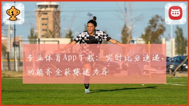 专业体育App下载:实时比分速递,功能齐全获球迷力荐