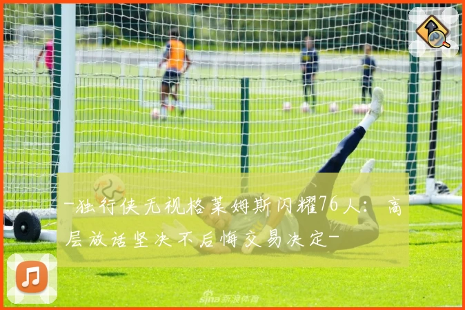 -独行侠无视格莱姆斯闪耀76人：高层放话坚决不后悔交易决定-