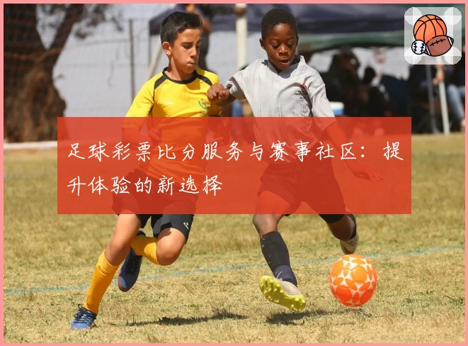 足球彩票比分服务与赛事社区:提升体验的新选择