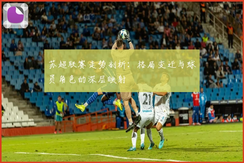 苏超联赛走势剖析:格局变迁与球员角色的深层映射