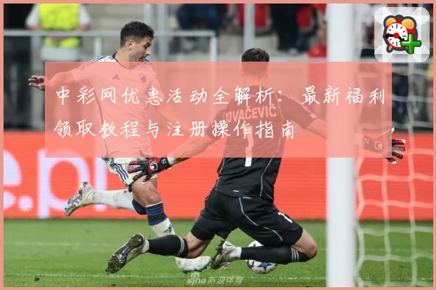 中彩网优惠活动全解析：最新福利领取教程与注册操作指南