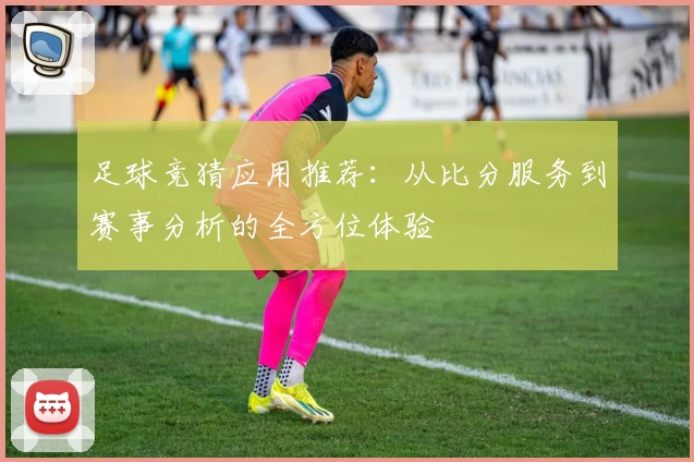 足球竞猜应用推荐:从比分服务到赛事分析的全方位体验