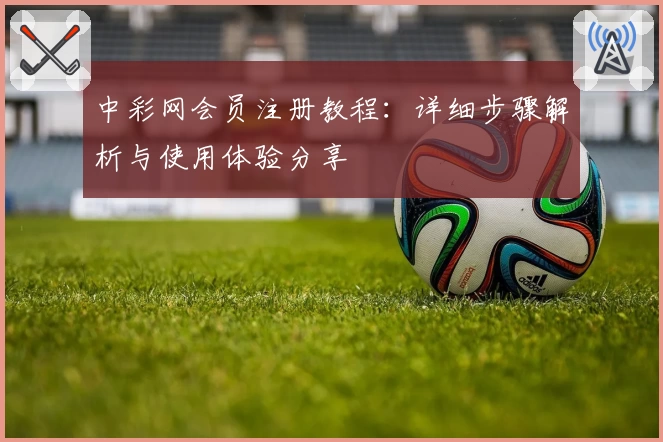 中彩网会员注册教程：详细步骤解析与使用体验分享