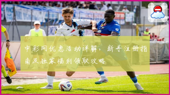中彩网优惠活动详解，新手注册指南及独家福利领取攻略