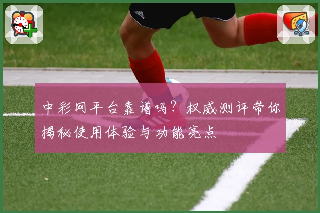 中彩网平台靠谱吗?权威测评带你揭秘使用体验与功能亮点