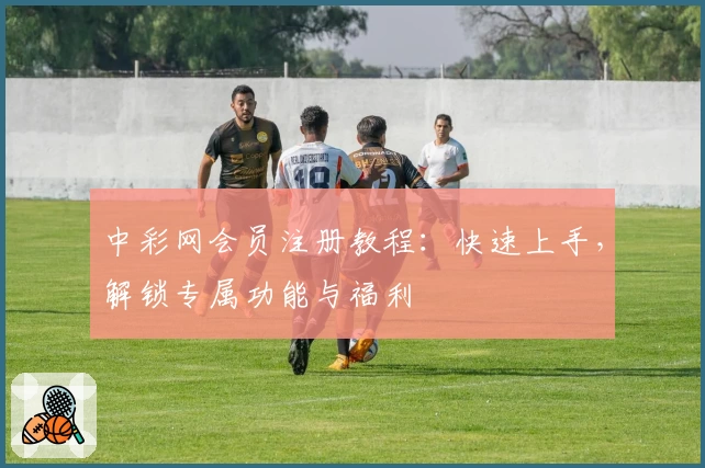 中彩网会员注册教程：快速上手，解锁专属功能与福利