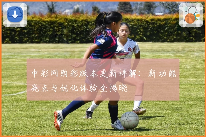 中彩网购彩版本更新详解:新功能亮点与优化体验全揭晓